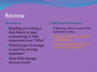 Review
Questions Additional Resources
 Reading or writing a
disk block is time
consuming, it that
statement ture? Why?
 Which type of storage
is used for storing
database?
 How disk storage
devices work?
 Following videos to show how
hard drive works:
 http://youtube.com/watch?v
=TvkIi6NVnqY
 https://www.youtube.com/w
atch?v=Cj8-WNjaGuM
14
 