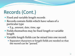 Records (Cont.)
 Fixed and variable length records
 Records contain fields which have values of a
particular type
 E.g., amount, date, time, age
 Fields themselves may be fixed length or variable
length
 Variable length fields can be mixed into one record:
 Separator characters or length fields are needed so that
the record can be “parsed.”
17
 