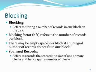 Blocking
 Blocking:
 Refers to storing a number of records in one block on
the disk.
 Blocking factor (bfr) refers to the number of records
per block.
 There may be empty space in a block if an integral
number of records do not fit in one block.
 Spanned Records:
 Refers to records that exceed the size of one or more
blocks and hence span a number of blocks.
18
 
