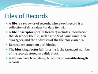 Files of Records
 A file is a sequence of records, where each record is a
collection of data values (or data items).
 A file descriptor (or file header) includes information
that describes the file, such as the field names and their
data types, and the addresses of the file blocks on disk.
 Records are stored on disk blocks.
 The blocking factor bfr for a file is the (average) number
of file records stored in a disk block.
 A file can have fixed-length records or variable-length
records.
19
 
