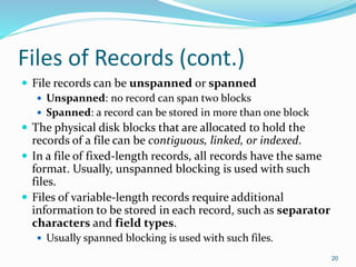 Files of Records (cont.)
 File records can be unspanned or spanned
 Unspanned: no record can span two blocks
 Spanned: a record can be stored in more than one block
 The physical disk blocks that are allocated to hold the
records of a file can be contiguous, linked, or indexed.
 In a file of fixed-length records, all records have the same
format. Usually, unspanned blocking is used with such
files.
 Files of variable-length records require additional
information to be stored in each record, such as separator
characters and field types.
 Usually spanned blocking is used with such files.
20
 