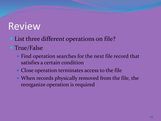 Review
 List three different operations on file?
 True/False
 Find operation searches for the next file record that
satisfies a certain condition
 Close operation terminates access to the file
 When records physically removed from the file, the
reorganize operation is required
24
 