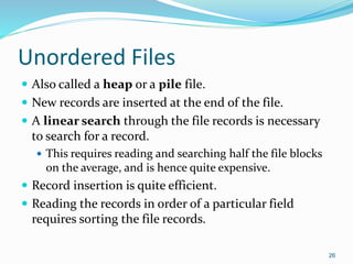 Unordered Files
 Also called a heap or a pile file.
 New records are inserted at the end of the file.
 A linear search through the file records is necessary
to search for a record.
 This requires reading and searching half the file blocks
on the average, and is hence quite expensive.
 Record insertion is quite efficient.
 Reading the records in order of a particular field
requires sorting the file records.
26
 