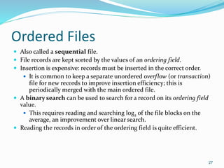 Ordered Files
 Also called a sequential file.
 File records are kept sorted by the values of an ordering field.
 Insertion is expensive: records must be inserted in the correct order.
 It is common to keep a separate unordered overflow (or transaction)
file for new records to improve insertion efficiency; this is
periodically merged with the main ordered file.
 A binary search can be used to search for a record on its ordering field
value.
 This requires reading and searching log2 of the file blocks on the
average, an improvement over linear search.
 Reading the records in order of the ordering field is quite efficient.
27
 