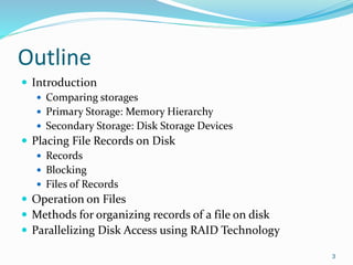 Outline
 Introduction
 Comparing storages
 Primary Storage: Memory Hierarchy
 Secondary Storage: Disk Storage Devices
 Placing File Records on Disk
 Records
 Blocking
 Files of Records
 Operation on Files
 Methods for organizing records of a file on disk
 Parallelizing Disk Access using RAID Technology
3
 