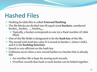Hashed Files
 Hashing for disk files is called External Hashing
 The file blocks are divided into M equal-sized buckets, numbered
bucket0, bucket1, ..., bucketM-1.
 Typically, a bucket corresponds to one (or a fixed number of) disk
block.
 One of the file fields is designated to be the hash key of the file.
 The record with hash key value K is stored in bucket i, where i=h(K),
and h is the hashing function.
 Search is very efficient on the hash key.
 Collisions occur when a new record hashes to a bucket that is already
full.
 An overflow file is kept for storing such records.
 Overflow records that hash to each bucket can be linked together.
30
 