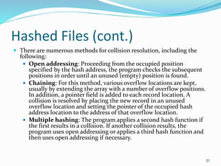 Hashed Files (cont.)
 There are numerous methods for collision resolution, including the
following:
 Open addressing: Proceeding from the occupied position
specified by the hash address, the program checks the subsequent
positions in order until an unused (empty) position is found.
 Chaining: For this method, various overflow locations are kept,
usually by extending the array with a number of overflow positions.
In addition, a pointer field is added to each record location. A
collision is resolved by placing the new record in an unused
overflow location and setting the pointer of the occupied hash
address location to the address of that overflow location.
 Multiple hashing: The program applies a second hash function if
the first results in a collision. If another collision results, the
program uses open addressing or applies a third hash function and
then uses open addressing if necessary.
31
 