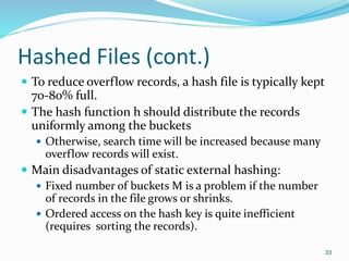Hashed Files (cont.)
 To reduce overflow records, a hash file is typically kept
70-80% full.
 The hash function h should distribute the records
uniformly among the buckets
 Otherwise, search time will be increased because many
overflow records will exist.
 Main disadvantages of static external hashing:
 Fixed number of buckets M is a problem if the number
of records in the file grows or shrinks.
 Ordered access on the hash key is quite inefficient
(requires sorting the records).
33
 