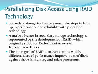 Parallelizing Disk Access using RAID
Technology
 Secondary storage technology must take steps to keep
up in performance and reliability with processor
technology.
 A major advance in secondary storage technology is
represented by the development of RAID, which
originally stood for Redundant Arrays of
Inexpensive Disks.
 The main goal of RAID is to even out the widely
different rates of performance improvement of disks
against those in memory and microprocessors.
38
 