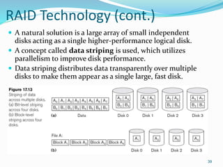 RAID Technology (cont.)
 A natural solution is a large array of small independent
disks acting as a single higher-performance logical disk.
 A concept called data striping is used, which utilizes
parallelism to improve disk performance.
 Data striping distributes data transparently over multiple
disks to make them appear as a single large, fast disk.
39
 