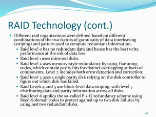 RAID Technology (cont.)
 Different raid organizations were defined based on different
combinations of the two factors of granularity of data interleaving
(striping) and pattern used to compute redundant information.
 Raid level 0 has no redundant data and hence has the best write
performance at the risk of data loss
 Raid level 1 uses mirrored disks.
 Raid level 2 uses memory-style redundancy by using Hamming
codes, which contain parity bits for distinct overlapping subsets of
components. Level 2 includes both error detection and correction.
 Raid level 3 uses a single parity disk relying on the disk controller to
figure out which disk has failed.
 Raid Levels 4 and 5 use block-level data striping, with level 5
distributing data and parity information across all disks.
 Raid level 6 applies the so-called P + Q redundancy scheme using
Reed-Soloman codes to protect against up to two disk failures by
using just two redundant disks.
40
 