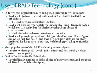 Use of RAID Technology (cont.)
 Different raid organizations are being used under different situations
 Raid level 1 (mirrored disks) is the easiest for rebuild of a disk from
other disks
 It is used for critical applications like logs
 Raid level 2 uses memory-style redundancy by using Hamming codes,
which contain parity bits for distinct overlapping subsets of
components.
 Level 2 includes both error detection and correction.
 Raid level 3 (single parity disks relying on the disk controller to figure
out which disk has failed) and level 5 (block-level data striping) are
preferred for Large volume storage, with level 3 giving higher transfer
rates.
 Most popular uses of the RAID technology currently are:
 Level 0 (with striping), Level 1 (with mirroring) and Level 5 with an
extra drive for parity.
 Design Decisions for RAID include:
 Level of RAID, number of disks, choice of parity schemes, and grouping
of disks for block-level striping.
41
 