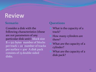 Review
Scenario Questions
Consider a disk with the
following characteristics (these
are not parameters of any
particular disk unit): block size
B = 512 bytes; number of blocks
per track = 20; number of tracks
per surface = 400. A disk pack
consists of 15 double-sided
disks.
 What is the capacity of a
track?
 How many cylinders are
there?
 What are the capacity of a
cylinder?
 What are the capacity of a
disk pack?
43
 