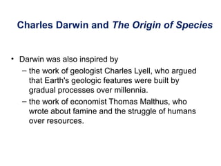 Charles Darwin and The Origin of Species
• Darwin was also inspired by
– the work of geologist Charles Lyell, who argued
that Earth's geologic features were built by
gradual processes over millennia.
– the work of economist Thomas Malthus, who
wrote about famine and the struggle of humans
over resources.
 