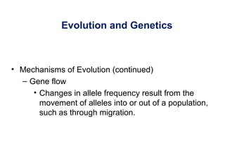 Evolution and Genetics
• Mechanisms of Evolution (continued)
– Gene flow
• Changes in allele frequency result from the
movement of alleles into or out of a population,
such as through migration.
 