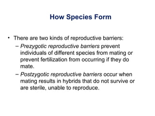 How Species Form
• There are two kinds of reproductive barriers:
– Prezygotic reproductive barriers prevent
individuals of different species from mating or
prevent fertilization from occurring if they do
mate.
– Postzygotic reproductive barriers occur when
mating results in hybrids that do not survive or
are sterile, unable to reproduce.
 