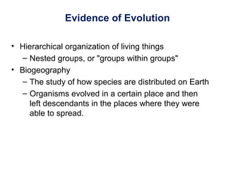 Evidence of Evolution
• Hierarchical organization of living things
– Nested groups, or "groups within groups"
• Biogeography
– The study of how species are distributed on Earth
– Organisms evolved in a certain place and then
left descendants in the places where they were
able to spread.
 