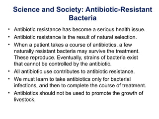Science and Society: Antibiotic-Resistant
Bacteria
• Antibiotic resistance has become a serious health issue.
• Antibiotic resistance is the result of natural selection.
• When a patient takes a course of antibiotics, a few
naturally resistant bacteria may survive the treatment.
These reproduce. Eventually, strains of bacteria exist
that cannot be controlled by the antibiotic.
• All antibiotic use contributes to antibiotic resistance.
• We must learn to take antibiotics only for bacterial
infections, and then to complete the course of treatment.
• Antibiotics should not be used to promote the growth of
livestock.
 