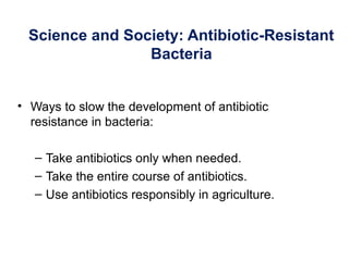 Science and Society: Antibiotic-Resistant
Bacteria
• Ways to slow the development of antibiotic
resistance in bacteria:
– Take antibiotics only when needed.
– Take the entire course of antibiotics.
– Use antibiotics responsibly in agriculture.
 