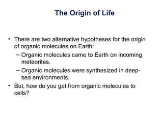 The Origin of Life
• There are two alternative hypotheses for the origin
of organic molecules on Earth:
– Organic molecules came to Earth on incoming
meteorites.
– Organic molecules were synthesized in deep-
sea environments.
• But, how do you get from organic molecules to
cells?
 