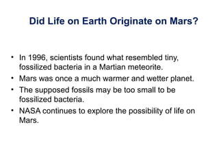 Did Life on Earth Originate on Mars?
• In 1996, scientists found what resembled tiny,
fossilized bacteria in a Martian meteorite.
• Mars was once a much warmer and wetter planet.
• The supposed fossils may be too small to be
fossilized bacteria.
• NASA continues to explore the possibility of life on
Mars.
 