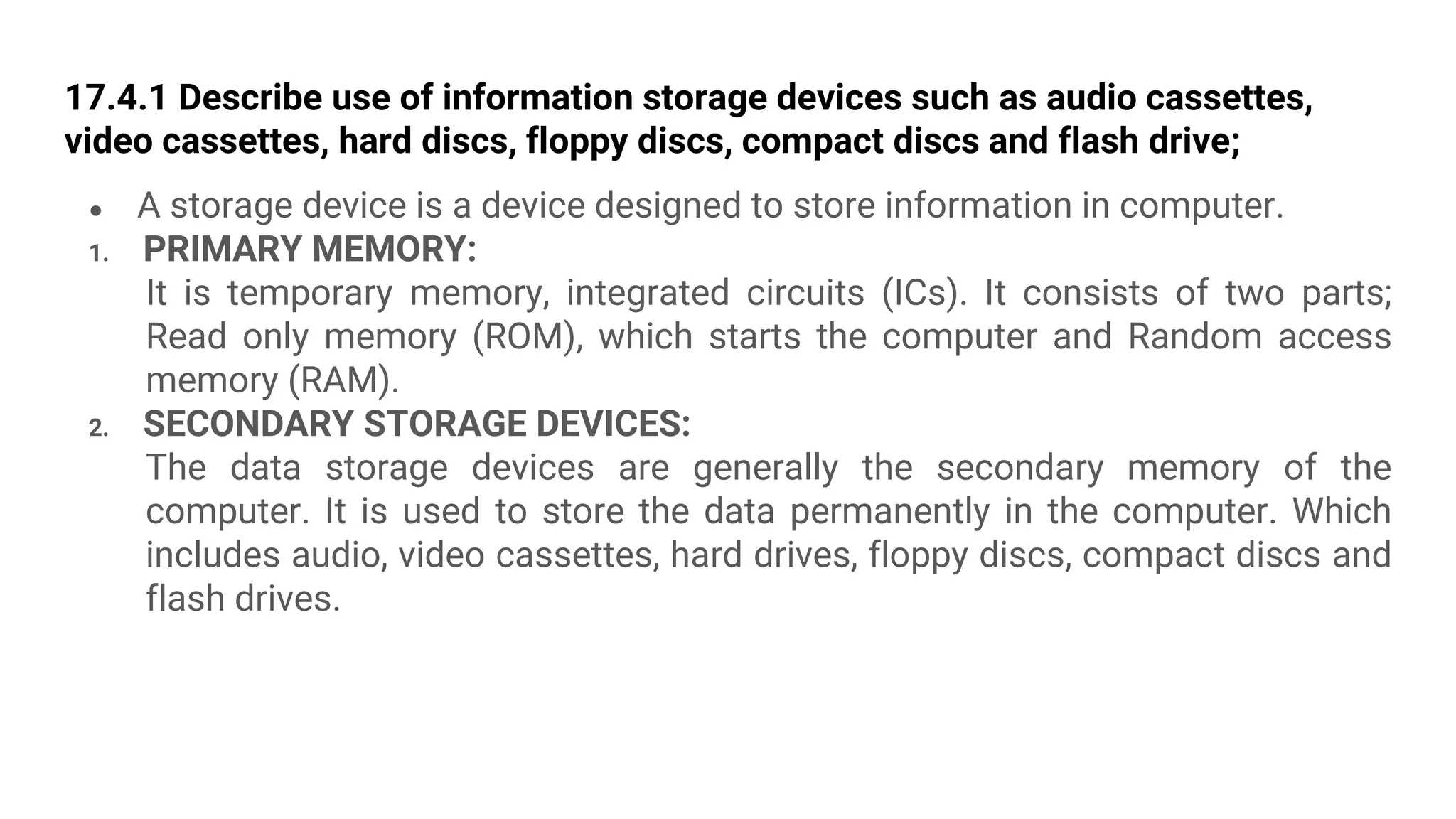 17.4.1 Describe use of information storage devices such as audio cassettes,
video cassettes, hard discs, floppy discs, compact discs and flash drive;
● A storage device is a device designed to store information in computer.
1. PRIMARY MEMORY:
It is temporary memory, integrated circuits (ICs). It consists of two parts;
Read only memory (ROM), which starts the computer and Random access
memory (RAM).
2. SECONDARY STORAGE DEVICES:
The data storage devices are generally the secondary memory of the
computer. It is used to store the data permanently in the computer. Which
includes audio, video cassettes, hard drives, floppy discs, compact discs and
flash drives.
 