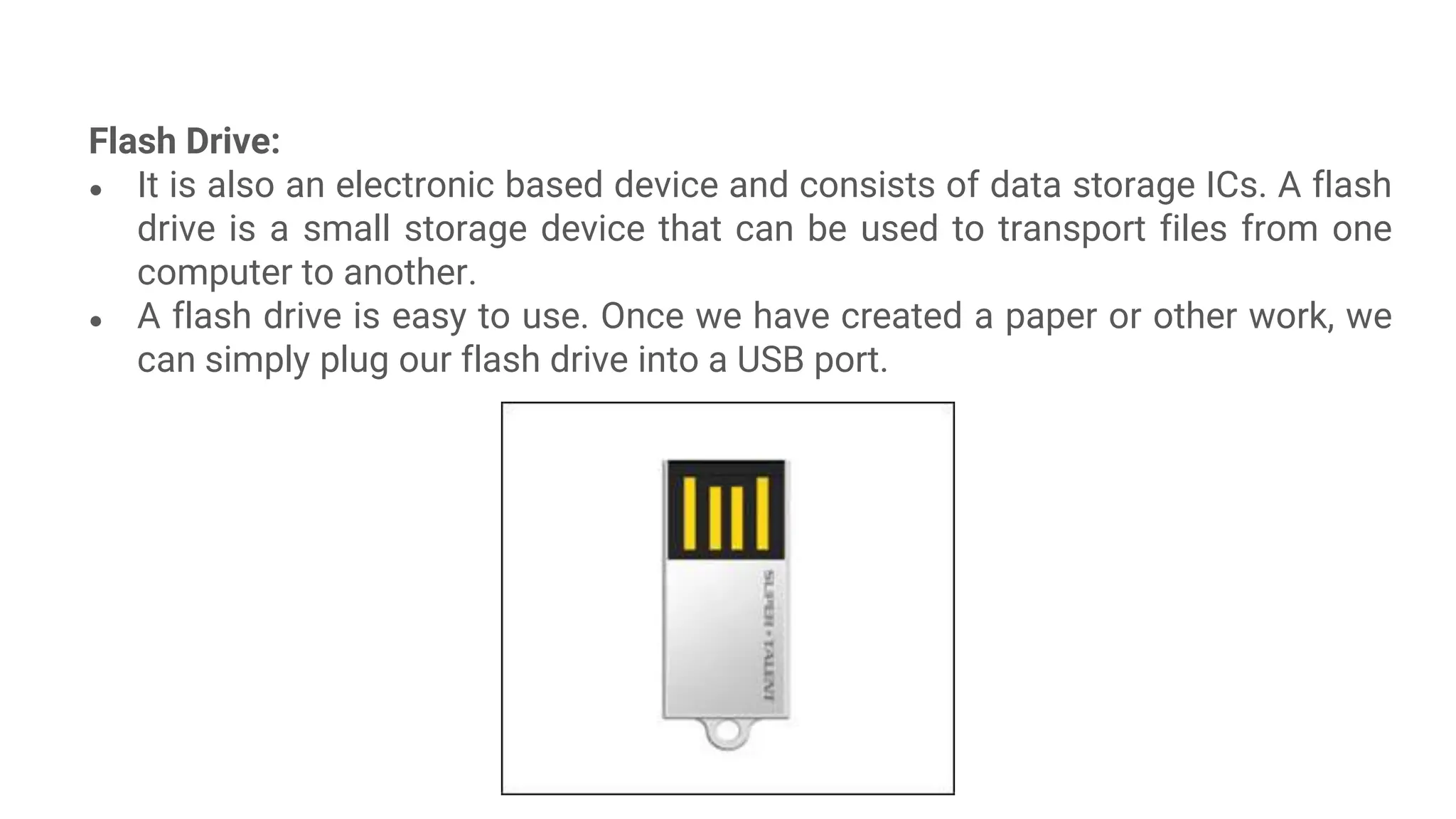 Flash Drive:
● It is also an electronic based device and consists of data storage ICs. A flash
drive is a small storage device that can be used to transport files from one
computer to another.
● A flash drive is easy to use. Once we have created a paper or other work, we
can simply plug our flash drive into a USB port.
 