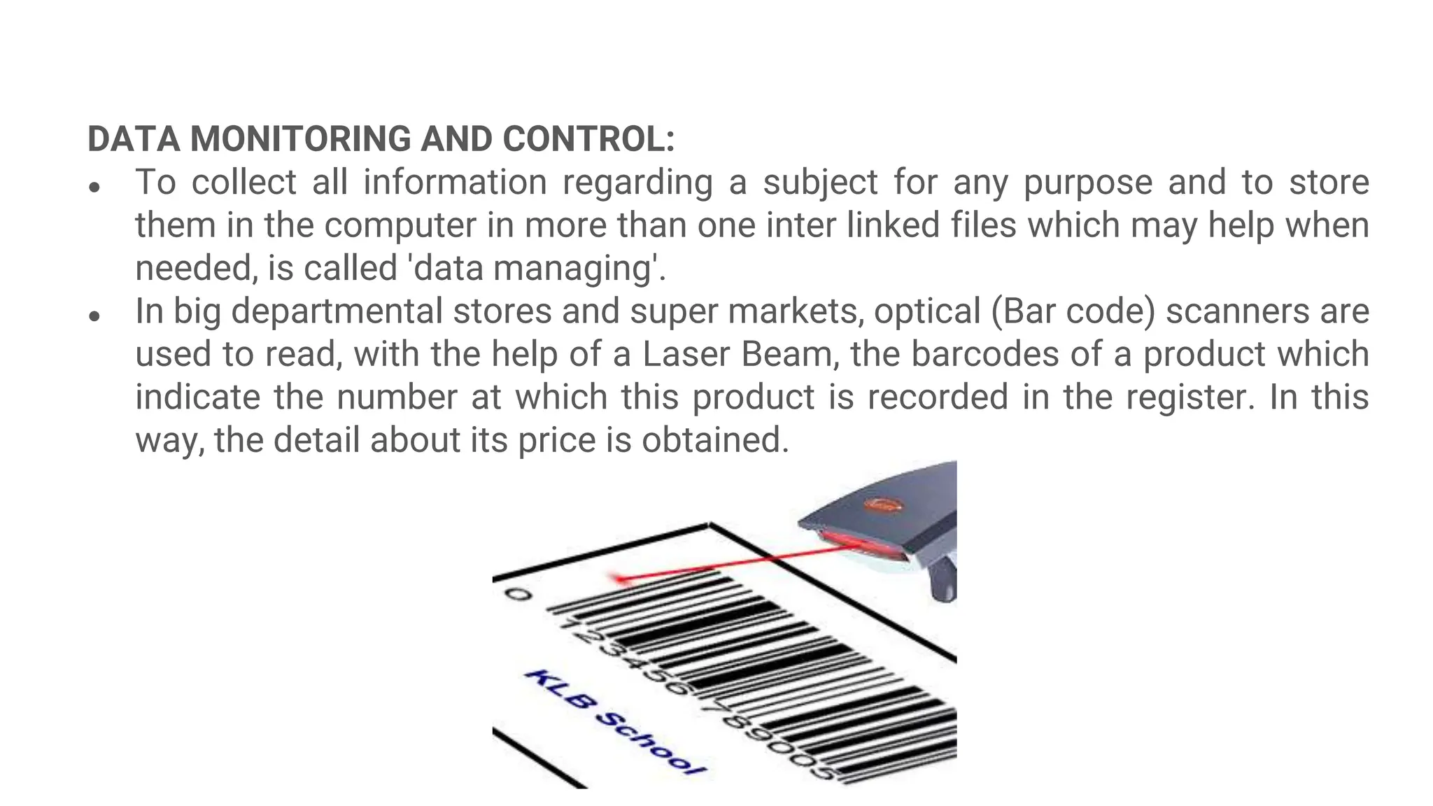DATA MONITORING AND CONTROL:
● To collect all information regarding a subject for any purpose and to store
them in the computer in more than one inter linked files which may help when
needed, is called 'data managing'.
● In big departmental stores and super markets, optical (Bar code) scanners are
used to read, with the help of a Laser Beam, the barcodes of a product which
indicate the number at which this product is recorded in the register. In this
way, the detail about its price is obtained.
 