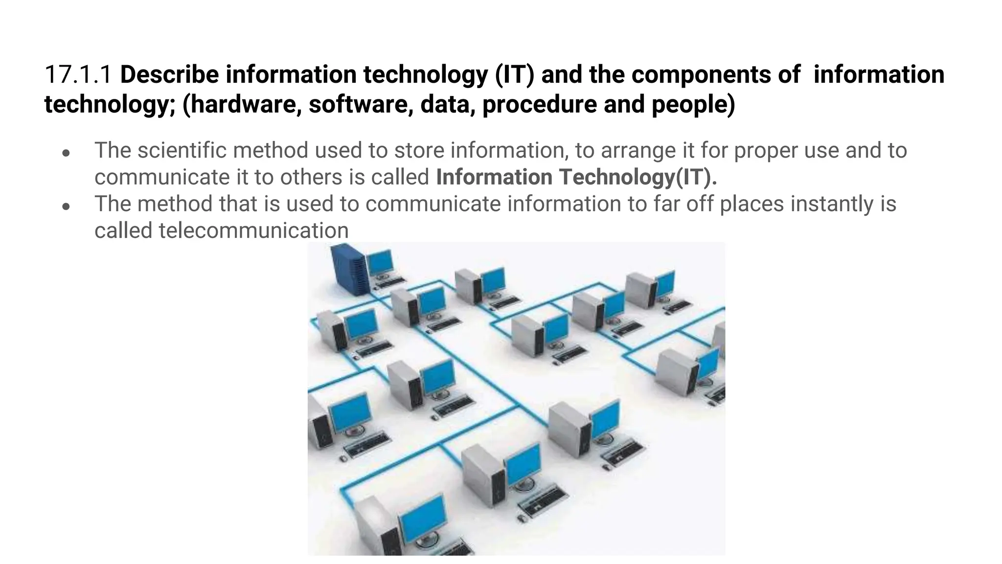 17.1.1 Describe information technology (IT) and the components of information
technology; (hardware, software, data, procedure and people)
● The scientific method used to store information, to arrange it for proper use and to
communicate it to others is called Information Technology(IT).
● The method that is used to communicate information to far off places instantly is
called telecommunication
 