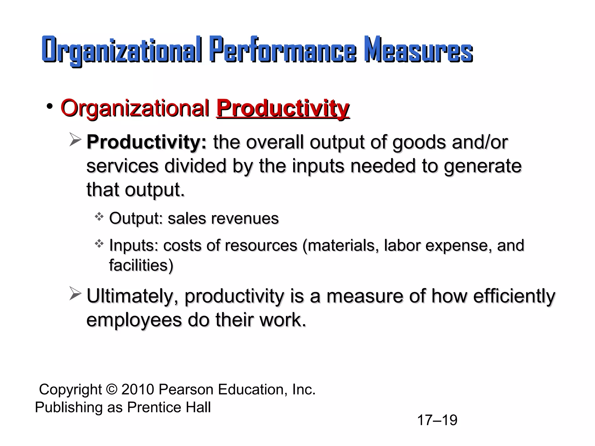 Organizational Performance Measures
 • Organizational Productivity
     Productivity: the overall output of goods and/or
      services divided by the inputs needed to generate
      that output.
           Output: sales revenues
           Inputs: costs of resources (materials, labor expense, and
            facilities)
     Ultimately, productivity is a measure of how efficiently
      employees do their work.


Copyright © 2010 Pearson Education, Inc.
Publishing as Prentice Hall
                                                      17–19
 