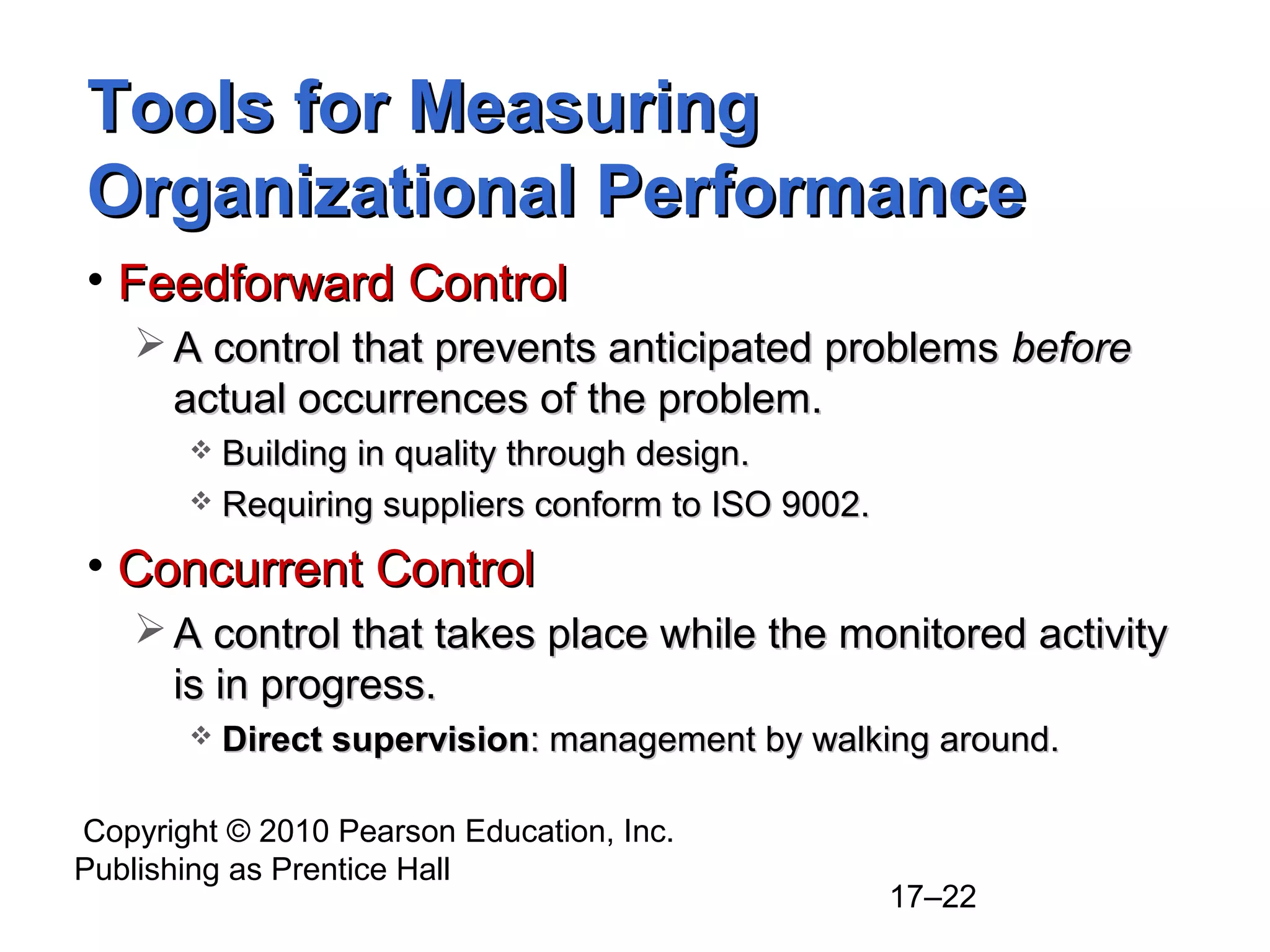 Tools for Measuring
Organizational Performance
• Feedforward Control
    A control that prevents anticipated problems before
     actual occurrences of the problem.
        Building in quality through design.
        Requiring suppliers conform to ISO 9002.

• Concurrent Control
    A control that takes place while the monitored activity
     is in progress.
          Direct supervision: management by walking around.

Copyright © 2010 Pearson Education, Inc.
Publishing as Prentice Hall
                                                    17–22
 