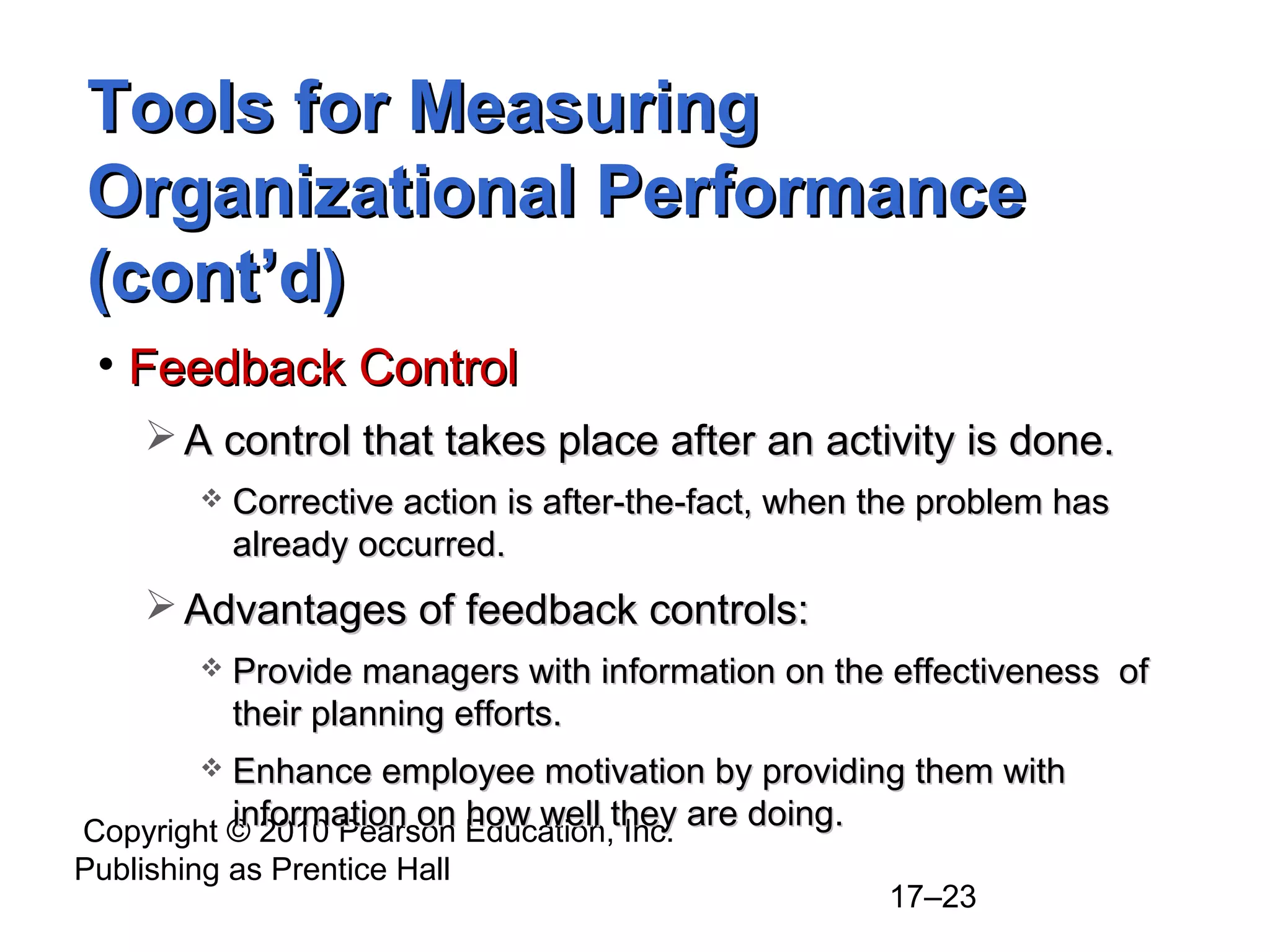 Tools for Measuring
Organizational Performance
(cont’d)
 • Feedback Control
      A control that takes place after an activity is done.
            Corrective action is after-the-fact, when the problem has
             already occurred.
      Advantages of feedback controls:
            Provide managers with information on the effectiveness of
             their planning efforts.
         Enhance employee motivation by providing them with
          information on how well they are doing.
Copyright © 2010 Pearson Education, Inc.
Publishing as Prentice Hall
                                                       17–23
 