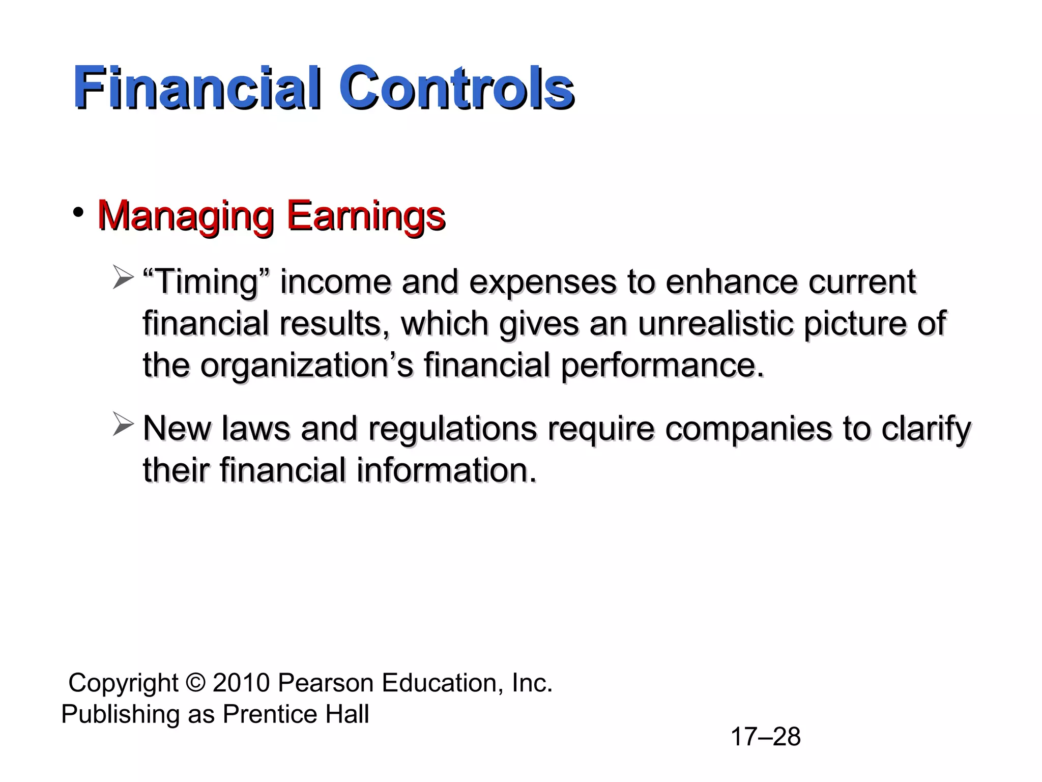 Financial Controls

• Managing Earnings
    “Timing” income and expenses to enhance current
     financial results, which gives an unrealistic picture of
     the organization’s financial performance.
    New laws and regulations require companies to clarify
     their financial information.




Copyright © 2010 Pearson Education, Inc.
Publishing as Prentice Hall
                                             17–28
 