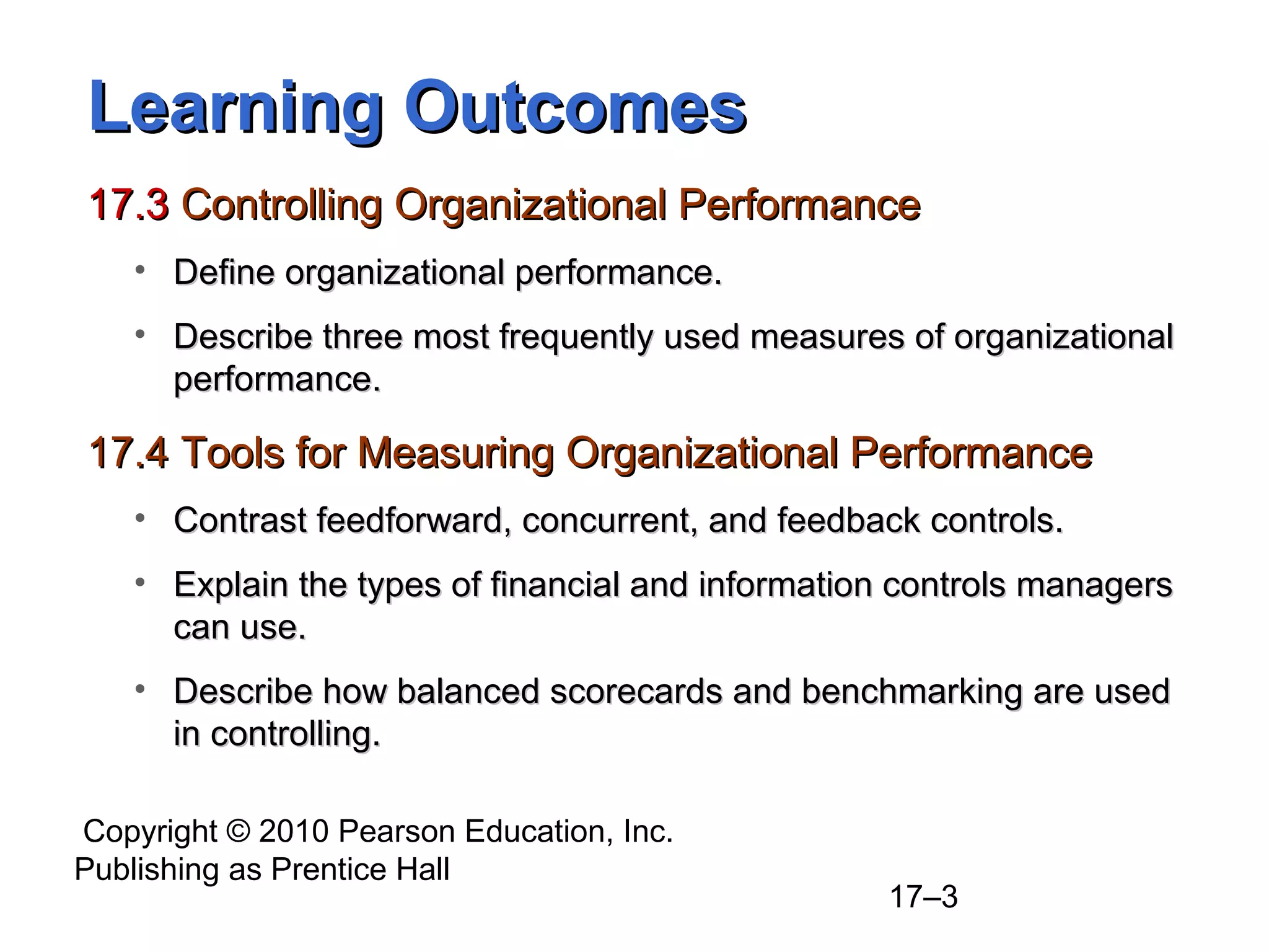 Learning Outcomes
17.3 Controlling Organizational Performance
   • Define organizational performance.
   • Describe three most frequently used measures of organizational
     performance.

17.4 Tools for Measuring Organizational Performance
   • Contrast feedforward, concurrent, and feedback controls.
   • Explain the types of financial and information controls managers
     can use.
   • Describe how balanced scorecards and benchmarking are used
     in controlling.

Copyright © 2010 Pearson Education, Inc.
Publishing as Prentice Hall
                                                  17–3
 