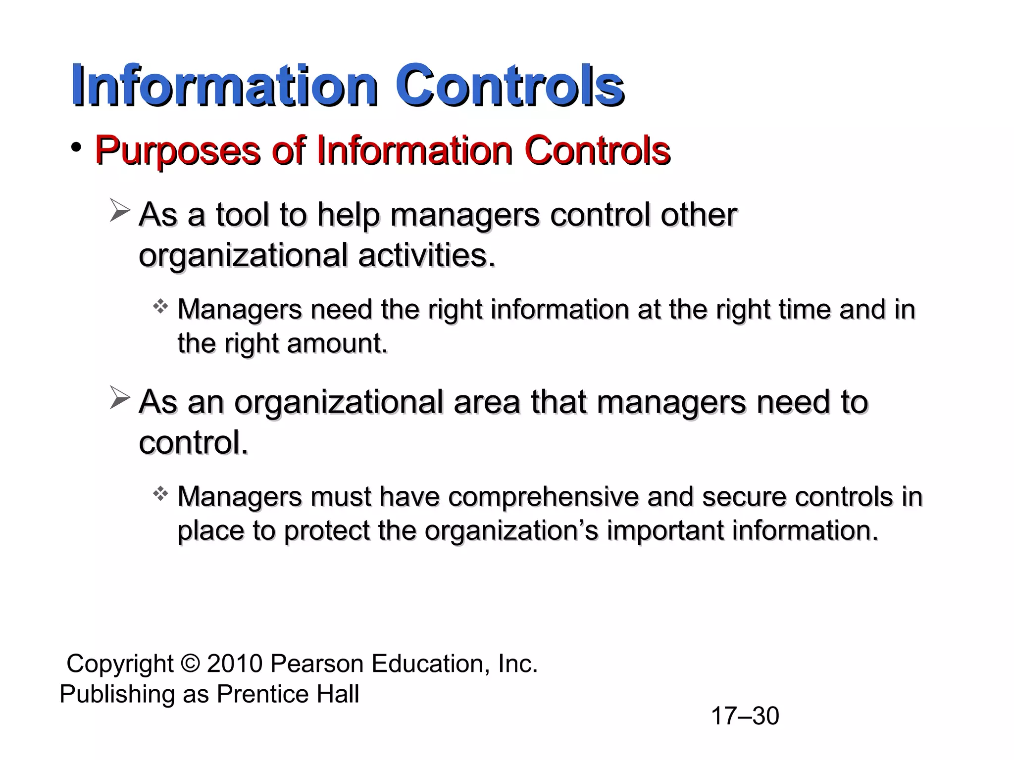 Information Controls
• Purposes of Information Controls
    As a tool to help managers control other
     organizational activities.
          Managers need the right information at the right time and in
           the right amount.

    As an organizational area that managers need to
     control.
          Managers must have comprehensive and secure controls in
           place to protect the organization’s important information.



Copyright © 2010 Pearson Education, Inc.
Publishing as Prentice Hall
                                                      17–30
 
