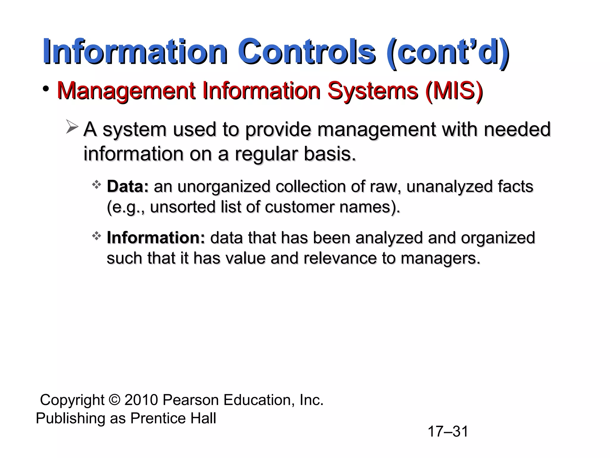 Information Controls (cont’d)
• Management Information Systems (MIS)
    A system used to provide management with needed
     information on a regular basis.
          Data: an unorganized collection of raw, unanalyzed facts
           (e.g., unsorted list of customer names).
          Information: data that has been analyzed and organized
           such that it has value and relevance to managers.




Copyright © 2010 Pearson Education, Inc.
Publishing as Prentice Hall
                                                    17–31
 