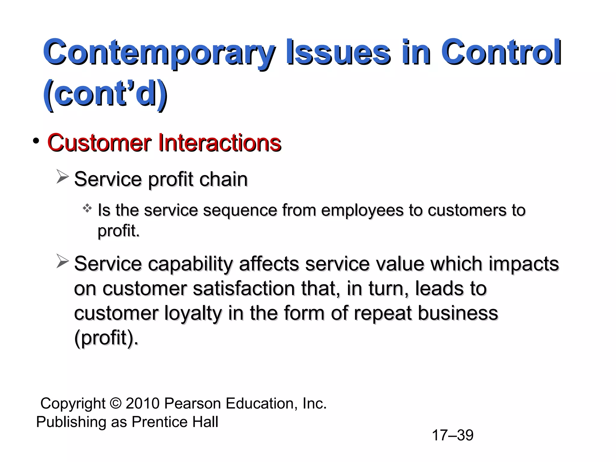 Contemporary Issues in Control
(cont’d)
• Customer Interactions
   Service profit chain
         Is the service sequence from employees to customers to
          profit.
   Service capability affects service value which impacts
    on customer satisfaction that, in turn, leads to
    customer loyalty in the form of repeat business
    (profit).


Copyright © 2010 Pearson Education, Inc.
Publishing as Prentice Hall
                                                    17–39
 