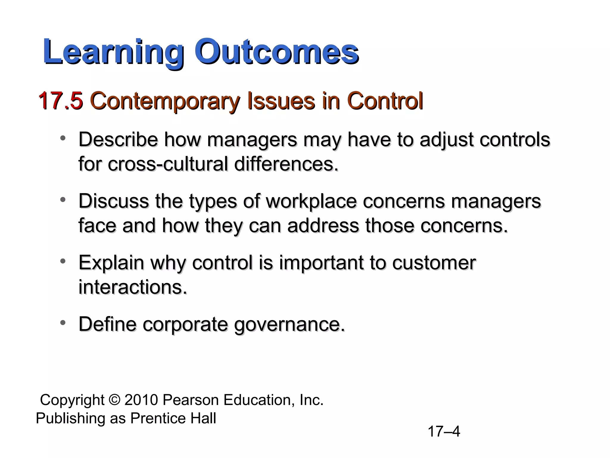 Learning Outcomes
17.5 Contemporary Issues in Control
   • Describe how managers may have to adjust controls
     for cross-cultural differences.
   • Discuss the types of workplace concerns managers
     face and how they can address those concerns.
   • Explain why control is important to customer
     interactions.
   • Define corporate governance.


Copyright © 2010 Pearson Education, Inc.
Publishing as Prentice Hall
                                           17–4
 