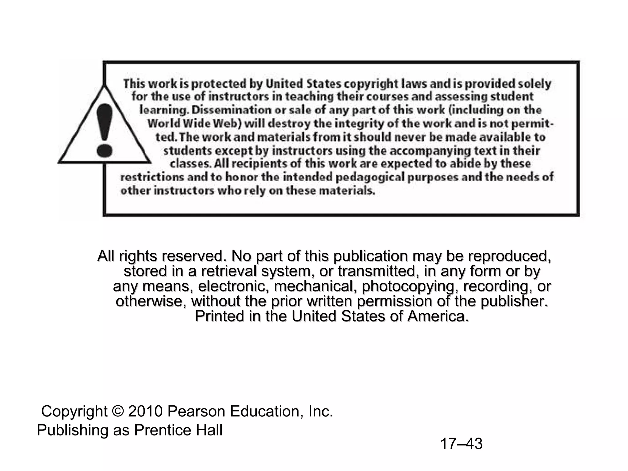 All rights reserved. No part of this publication may be reproduced,
             stored in a retrieval system, or transmitted, in any form or by
           any means, electronic, mechanical, photocopying, recording, or
           otherwise, without the prior written permission of the publisher.
                        Printed in the United States of America.




Copyright © 2010 Pearson Education, Inc.
Publishing as Prentice Hall
                                                           17–43
 