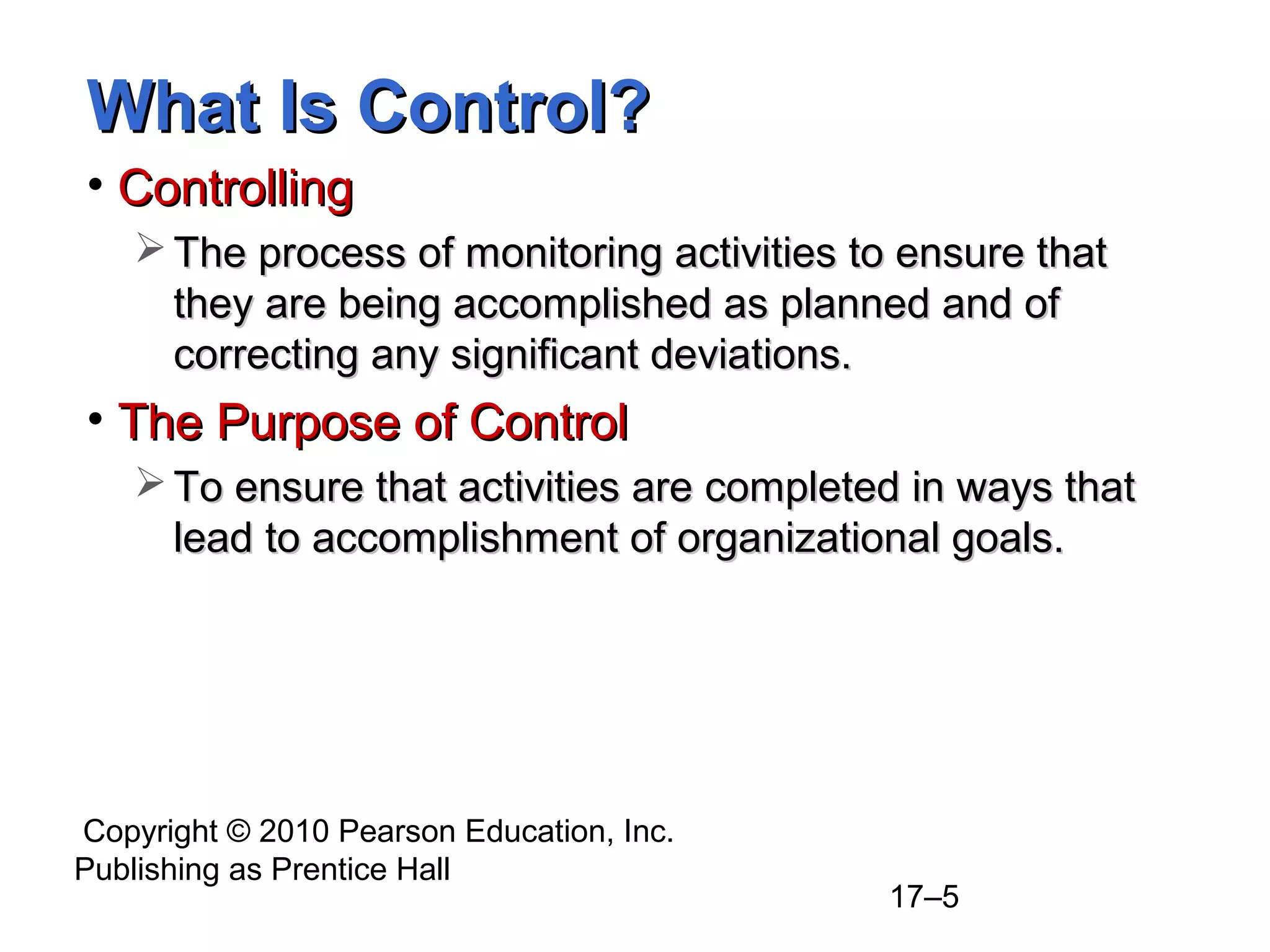 What Is Control?
• Controlling
    The process of monitoring activities to ensure that
     they are being accomplished as planned and of
     correcting any significant deviations.
• The Purpose of Control
    To ensure that activities are completed in ways that
     lead to accomplishment of organizational goals.




Copyright © 2010 Pearson Education, Inc.
Publishing as Prentice Hall
                                            17–5
 
