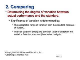2. Comparing
• Determining the degree of variation between
  actual performance and the standard.
    Significance of variation is determined by:
          The acceptable range of variation from the standard (forecast
           or budget).
          The size (large or small) and direction (over or under) of the
           variation from the standard (forecast or budget).




Copyright © 2010 Pearson Education, Inc.
Publishing as Prentice Hall
                                                       17–12
 