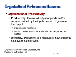 Organizational Performance Measures
 • Organizational Productivity
     Productivity: the overall output of goods and/or
      services divided by the inputs needed to generate
      that output.
           Output: sales revenues
           Inputs: costs of resources (materials, labor expense, and
            facilities)
     Ultimately, productivity is a measure of how efficiently
      employees do their work.


Copyright © 2010 Pearson Education, Inc.
Publishing as Prentice Hall
                                                      17–19
 