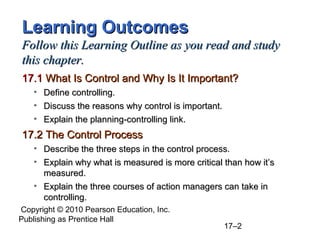 Learning Outcomes
Follow this Learning Outline as you read and study
this chapter.
17.1 What Is Control and Why Is It Important?
   • Define controlling.
   • Discuss the reasons why control is important.
   • Explain the planning-controlling link.
17.2 The Control Process
   • Describe the three steps in the control process.
   • Explain why what is measured is more critical than how it’s
     measured.
   • Explain the three courses of action managers can take in
     controlling.
Copyright © 2010 Pearson Education, Inc.
Publishing as Prentice Hall
                                                     17–2
 