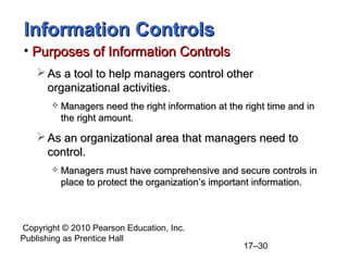 Information Controls
• Purposes of Information Controls
    As a tool to help managers control other
     organizational activities.
          Managers need the right information at the right time and in
           the right amount.

    As an organizational area that managers need to
     control.
          Managers must have comprehensive and secure controls in
           place to protect the organization’s important information.



Copyright © 2010 Pearson Education, Inc.
Publishing as Prentice Hall
                                                      17–30
 
