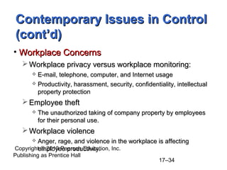Contemporary Issues in Control
(cont’d)
• Workplace Concerns
    Workplace privacy versus workplace monitoring:
        E-mail, telephone, computer, and Internet usage
        Productivity, harassment, security, confidentiality, intellectual
         property protection
    Employee theft
          The unauthorized taking of company property by employees
           for their personal use.
    Workplace violence
       Anger, rage, and violence in the workplace is affecting
        employee productivity.
Copyright © 2010 Pearson Education, Inc.
Publishing as Prentice Hall
                                                       17–34
 
