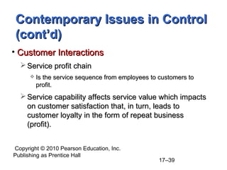 Contemporary Issues in Control
(cont’d)
• Customer Interactions
   Service profit chain
         Is the service sequence from employees to customers to
          profit.
   Service capability affects service value which impacts
    on customer satisfaction that, in turn, leads to
    customer loyalty in the form of repeat business
    (profit).


Copyright © 2010 Pearson Education, Inc.
Publishing as Prentice Hall
                                                    17–39
 