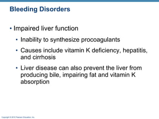 Bleeding Disorders Impaired liver function Inability to synthesize procoagulants  Causes include vitamin K deficiency, hepatitis, and cirrhosis Liver disease can also prevent the liver from producing bile, impairing fat and vitamin K absorption 