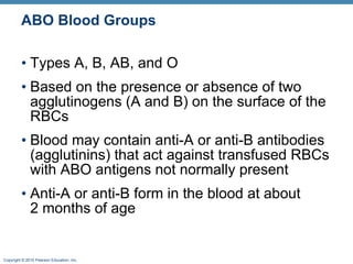 ABO Blood Groups Types A, B, AB, and O Based on the presence or absence of two agglutinogens (A and B) on the surface of the RBCs  Blood may contain anti-A or anti-B antibodies (agglutinins) that act against transfused RBCs with ABO antigens not normally present  Anti-A or anti-B form in the blood at about 2months of age  