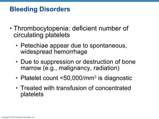 Bleeding Disorders Thrombocytopenia: deficient number of circulating platelets Petechiae appear due to spontaneous, widespread hemorrhage  Due to suppression or destruction of bone marrow (e.g., malignancy, radiation) Platelet count <50,000/mm 3  is diagnostic  Treated with transfusion of concentrated platelets 