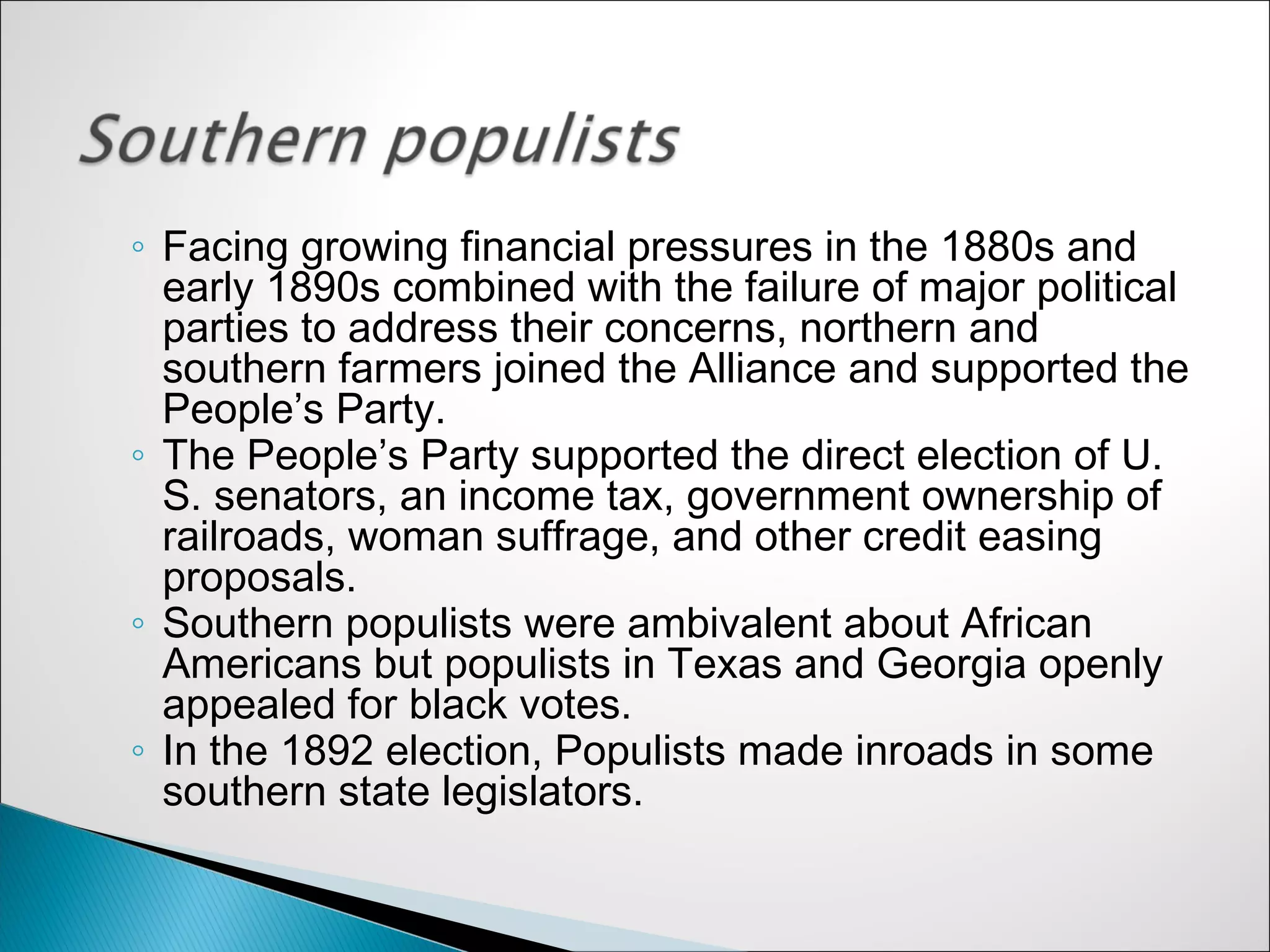 ◦ Facing growing financial pressures in the 1880s and
  early 1890s combined with the failure of major political
  parties to address their concerns, northern and
  southern farmers joined the Alliance and supported the
  People’s Party.
◦ The People’s Party supported the direct election of U.
  S. senators, an income tax, government ownership of
  railroads, woman suffrage, and other credit easing
  proposals.
◦ Southern populists were ambivalent about African
  Americans but populists in Texas and Georgia openly
  appealed for black votes.
◦ In the 1892 election, Populists made inroads in some
  southern state legislators.
 